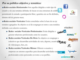 Por su público objetivo y temática:
 Redes sociales Horizontales: Son aquellas dirigidas a todo tipo de
usuario y sin una temática definida. Se basan en una estructura de celdillas
permitiendo la entrada y participación libre y genérica sin un fin definido,
distinto del de generar masa.
 Redes sociales Verticales: Están concebidas sobre la base de un eje
temático agregador. Su objetivo es el de congregar en torno a una temática
definida a un colectivo concreto.
        Redes sociales Verticales Profesionales: Están dirigidas a
        generar relaciones profesionales entre los usuarios.
        Redes sociales Verticales De Ocio: Su objetivo es congregar a
        colectivos que desarrollan actividades de ocio, deporte, usuarios
        de videojuegos, fans, etc.
        Redes sociales Verticales Mixtas: Ofrecen a usuarios y
        empresas un entorno específico para desarrollar actividades tanto
        profesionales como personales en torno a sus perfiles.
 