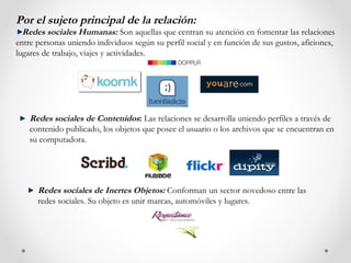 Por el sujeto principal de la relación:
  Redes sociales Humanas: Son aquellas que centran su atención en fomentar las relaciones
entre personas uniendo individuos según su perfil social y en función de sus gustos, aficiones,
lugares de trabajo, viajes y actividades.




    Redes sociales de Contenidos: Las relaciones se desarrolla uniendo perfiles a través de
    contenido publicado, los objetos que posee el usuario o los archivos que se encuentran en
    su computadora.




      Redes sociales de Inertes Objetos: Conforman un sector novedoso entre las
      redes sociales. Su objeto es unir marcas, automóviles y lugares.
 