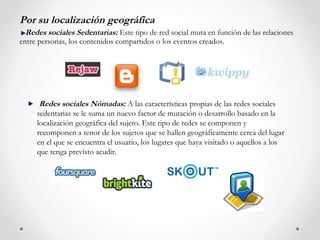 Por su localización geográfica
  Redes sociales Sedentarias: Este tipo de red social muta en función de las relaciones
entre personas, los contenidos compartidos o los eventos creados.




      Redes sociales Nómadas: A las características propias de las redes sociales
     sedentarias se le suma un nuevo factor de mutación o desarrollo basado en la
     localización geográfica del sujeto. Este tipo de redes se componen y
     recomponen a tenor de los sujetos que se hallen geográficamente cerca del lugar
     en el que se encuentra el usuario, los lugares que haya visitado o aquellos a los
     que tenga previsto acudir.
 