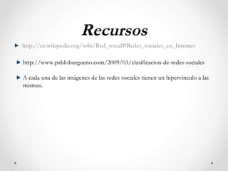 Recursos
http://es.wikipedia.org/wiki/Red_social#Redes_sociales_en_Internet

http://www.pabloburgueno.com/2009/03/clasificacion-de-redes-sociales

A cada una de las imágenes de las redes sociales tienen un hipervínculo a las
mismas.
 