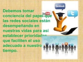 Debemos tomar
conciencia del papel que
las redes sociales están
desempeñando en
nuestras vidas para así
establecer prioridades
que faciliten el uso
adecuado a nuestro
tiempo.
 