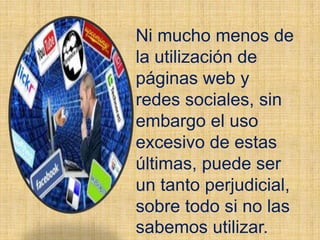 Ni mucho menos de
la utilización de
páginas web y
redes sociales, sin
embargo el uso
excesivo de estas
últimas, puede ser
un tanto perjudicial,
sobre todo si no las
sabemos utilizar.
 