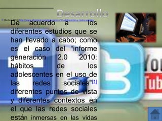 [1]   (Barber, 2010) http://www.afcontext.com/generacion-2-0-adolescentes-y-redes-sociales/
            De acuerdo a             los
            diferentes estudios que se
            han llevado a cabo; como
            es el caso del “informe
            generación     2.0    2010:
            hábitos        de        los
            adolescentes en el uso de
            las    redes     sociales”[1]
            diferentes puntos de vista
            y diferentes contextos en
            el que las redes sociales
            están inmersas en las vidas
 