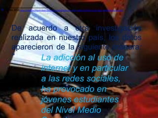 [1]
[1]   (Guzmán, 2012) http://elsoldechilpancingo.com.mx/ciudad/adiccion-a-las-redes-sociales-causa-bajo-rendimiento-escolar/
      (Guzmán, 2012)




             De acuerdo a otra investigación
             realizada en nuestro país, los datos
             aparecieron de la siguiente manera:
             “       La adicción al uso de
                                          internet y en particular
                                          a las redes sociales,
                                          ha provocado en
                                          jóvenes estudiantes
                                          del Nivel Medio
 