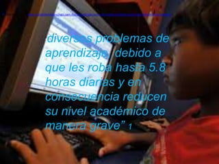 [1]   (Guzmán, 2012) http://elsoldechilpancingo.com.mx/ciudad/adiccion-a-las-redes-sociales-causa-bajo-rendimiento-escolar/




                                 diversos problemas de
                                 “

                                 aprendizaje, debido a
                                 que les roba hasta 5.8
                                 horas diarias y en
                                 consecuencia reducen
                                 su nivel académico de
                                 manera grave” 1
 