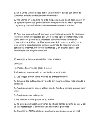 o. En el 2005 también nace Bebo, una red muy básica con el fin de
contactar amigos e intercambiar multimedia.

p. Y la última en la cadena ha sido Xing, esta nació en el 2006 con el fin
de agrupar ejecutivos permitiéndoles compartir datos, crear agendas
conjuntas y construir discusiones en torno a un tema común.



3) Para que una red social funcione se necesita de grupos de personas,
las cuales están conectadas por uno o varios tipos de relaciones, tales
como amistad, parentesco, intereses comunes o que comparten
conocimientos, e ideas de libre expresión. Así como en la vida, en la
web se tiene características similares además de necesitar de una
conexión a internet, un correo electrónico y en algunos casos, ser
invitado por un amigo o conocido.



4) Ventajas y desventajas de las redes sociales:

Ventajas:

1.-Puedes hacer varias cosas a la vez

2.-Puede ser considerado un medio de comunicación

3.-Los juegos sirven como método de entretenimiento

4.-Debido a las publicaciones y eso te sirve para conocer más a fondo a
personas

5.-Puedes compartir fotos y videos con tu familia y amigos aunque esten
lejos

6.-Puedes conocer más gente

7.-Te identificas con grupos de tu interés

8.-Te sirve para buscar a personas que hace tiempo dejaste de ver y así
tal vez restablecer la comunicación con dichas personas

9.-Si no tienes MSNtambién es una buena opción para usar el chat
 
