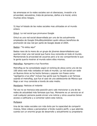 las amenazas en la redes sociales son el ciberacoso, invasión a la
privacidad, secuestros, trata de personas, daños a la moral, entre
muchas otros riesgos.



5) Aquí el listado de las redes sociales mas utilizadas en el mundo
entero

Orkut: La red social que promueve Google

Orkut es una red social desarrollada por uno de los actualmente
empleados de Google OrkutBüyükkökten quién obtuvo beneficios de
promoción de esa red por parte de Google desde el 2004.

Badoo: “Yo estoy aquí”

Badoo nace de la mano de un grupo de jóvenes desarrolladores que
querían crear una red social que fuera muy conocida en todo el mundo.
Manteniendo la privacidad de usuarios pero a la vez compartiendo lo que
la gente quería mostrar al mundo sobre ellos mismos.

Metroflog: Agregame a tus Favoritos

Metroflog se ha consolidado según el ranking de alexa como uno de los
100 sitios web más visitados en todo el mundo. La red social con sede
en Buenos Aires se ha hecho famosa y popular con frases como
“agrégame a tus efes” incluso hay gente que ha llegado a ser famosa
usando el metroflog, que fue el caso de una adolescente de México que
llego a ser muy conocida a través de este medio.

Menéame: Noticias al instante

Tal vez no se merezca esta posición pero vale mencionar a una de las
redes de actualidad más famosas que hay. Meneame es un servicio en el
cuál cualquier persona puede enviar una noticia y otros usuarios tienen
acceso a calificarla y a comentar sobre esta noticia.

MySpace

Una de las redes sociales con más éxito por la capacidad de compartir
música, fotos videos y personalizar a fondo nuestro perfil, y que además
cuenta con un enorme grupo de desarrollo y actualmente su propietaria
 