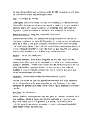 es News Corporation que cuenta con más de 300 empleados y una tasa
de crecimiento diaria bastante significante.

Hi5: Tus amigos, tu mundo

Catalogada como uno de los 40 sitios más visitados, Hi5 también tiene
el respaldo de una enorme empresa, quizá el mayor éxito que ha tenido
esta red social son sus aplicaciones, sin embargo otros servicios han
llegado a opacar esta enorme red social. Más adelante los veremos.

Yahoo Respuestas: Pregunta, responde y descubre

Siempre que hacemos una consulta en cualquier buscador uno de los
primeros resultados los tiene la Wikipedia, sin embargo otro servicio que
salió de la nada y una gran apuesta de cientos de millones de dólares
que hizo Yahoo a este proyecto logró consolidarse como uno de los sitios
web de “descubrimiento” si se puede decir así que hay. De éste versus
entre yahoo respuestas y la wikipedia ya hablamos antes.

Twitter: Dilo en 140 caracteres

Qué está pasando, es la nueva pregunta de esta red social, que en
apenas unos años pasó de ser un servicio invisible a ser usado casi por
cualquier persona. Twitter es el servicio que te permite expresar en tan
sólo 140 palabras tu estado actual, tal vez esto es lo que más ha
gustado a sus usuarios, la capacidad de ver al instante que es lo que
están haciendo otras personas.

Facebook: Comunícate con las personas que más quieres

Hoy en día ¿quién no tiene un perfil en Facebook?. Sin duda Facebook
es la red social que más atrae usuarios, ya que famosos, empresas y
personas en general usan este servicio incluso para promocionar sitios y
demás.

YouTube: Ser famoso ya!

Tal vez el título sea un poco exagerado, pero en realidad se puede decir
que cualquier persona puede ser famosa subiendo un video suyo en
YouTube, la red social más potente que existe, y decimos que es
potente pues de seguro sus servidores requieren de una alta calidad
para poder brindar este servicio.
 