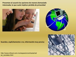 Presentan al usuario las opciones de manera demasiado
  interesada, lo que suele implicar pérdida de privacidad




Guardan, explícitamente o no, información muy precisa




http://www.infosol.com.mx/espacio/cont/aula/red
es_sociales.html
 