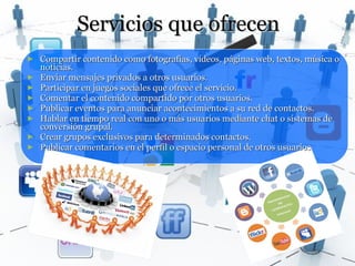 Servicios que ofrecen
►   Compartir contenido como fotografías, vídeos, páginas web, textos, música o
    noticias.
►   Enviar mensajes privados a otros usuarios.
►   Participar en juegos sociales que ofrece el servicio.
►   Comentar el contenido compartido por otros usuarios.
►   Publicar eventos para anunciar acontecimientos a su red de contactos.
►   Hablar en tiempo real con uno o más usuarios mediante chat o sistemas de
    conversión grupal.
►   Crear grupos exclusivos para determinados contactos.
►   Publicar comentarios en el perfil o espacio personal de otros usuarios
 
