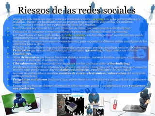 Riesgos de las redes sociales
►   Divulgación de fotos con mayor o menor contenido erótico ( sexting) en webs pornográficos y/o
    pedófilos. Pueden ser localizadas por los propios responsables de estos webs, por usuarios
    coleccionistas o enviadas por ex-parejas en busca de venganza.
►   Manipulación perversa de fotos con intención de dañar psicológicamente (ciberbullying).
►   Utilización de imágenes comprometedoras en procesos de chantaje sexual o grooming.
►   Ser etiquetados en fotos publicadas en redes sociales sin nuestro permiso o conocimiento puede
    comprometernos o perjudicarnos de diversas maneras.
►   Grabación de imágenes sin nuestro conocimiento, para su posterior difusión online con alguno de los
    anteriores fines u otros.
►   Difusión voluntaria pero ingenua de fotografías propias que pueden perjudicar social o laboralmente.
    Pederastas que buscan información para chantajear (grooming) o llegar hasta sus víctimas.
►   Estafadores.
►   Otros delicuentes que buscan hacernos daño (a nosotros, nuestras familias, amigos, empresas...)
    mediante el chantaje, el secuestro, etc.
►   Ciberabusones que buscan datos e imágenes con las que hacer daño ( ciberbullying).
►   Divulgación accidental de información privada (mensajes o imágenes que no queremos que conozcan
    terceros) que puede causar diversosdaños psicológicos, económicos y de otra índole.
►   Accesos no autorizados a nuestras cuentas de correo electrónico ( vulneración del secreto de
    correspondencia).
►   Programas maliciosos (malware) que espían nuestros ordenadores y recogen datos con diversos e
    ilícitos fines.
►   Empresas que buscan obtener información sobre nuestros gustos y características para vendernos
    sus productos.
 