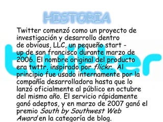 Twitter comenzó como un proyecto de
investigación y desarrollo dentro
de obvious, LLC, un pequeño start -
up de san francisco durante marzo de
2006. El nombre original del producto
era twttr, inspirado por flickr. Al
principio fue usado internamente por la
compañía desarrolladora hasta que lo
lanzó oficialmente al público en octubre
del mismo año. El servicio rápidamente
ganó adeptos, y en marzo de 2007 ganó el
premio South by Southwest Web
Award en la categoría de blog.
 
