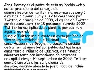 Jack Dorsey es el padre de esta aplicación web y
actual presidente del consejo de
administracion de twitter inc, empresa que surgió
a raíz de Obvious, LLC y el éxito cosechado por
Twitter. A principios de 2008, el equipo de Twitter
estaba compuesto por 18 personas, durante 2009
Twitter ha multiplicado su plantilla por cuatro y
sigue creciendo.
Aunque Twitter usó durante un corto período de
tiempo los servicios de publicidad
como Adsense de Google , la compañía decidió
descartar los ingresos por publicidad hasta que
aumentara el número de usuarios, y se financió
mientras tanto con inversiones de empresas
de capital riesgo. En septiembre de 2009, Twitter
anunció cambios a las condiciones de
servicio, dejando abierta la posibilidad de incluir
 
