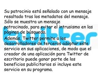 Su patrocinio está señalado con un mensaje
resaltado tras los metadatos del mensaje.
Sólo se muestra un mensaje
patrocinado, para evitar el intrusismo en las
páginas de búsqueda.
Además, Twitter permite a los
desarrolladores de terceros adoptar este
servicio en sus aplicaciones, de modo que el
creador de una aplicación para Twitter de
escritorio puede ganar parte de los
beneficios publicitarios si incluye este
servicio en su programa.
 