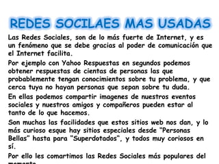 REDES SOCILAES MAS USADAS
Las Redes Sociales, son de lo más fuerte de Internet, y es
un fenómeno que se debe gracias al poder de comunicación que
el Internet facilita.
Por ejemplo con Yahoo Respuestas en segundos podemos
obtener respuestas de cientas de personas las que
probablemente tengan conocimientos sobre tu problema, y que
cerca tuya no hayan personas que sepan sobre tu duda.
En ellas podemos compartir imagenes de nuestros eventos
sociales y nuestros amigos y compañeros pueden estar al
tanto de lo que hacemos.
Son muchas las facilidades que estos sitios web nos dan, y lo
más curioso esque hay sitios especiales desde “Personas
Bellas” hasta para “Superdotados“, y todos muy coriosos en
sí.
Por ello les comartimos las Redes Sociales más populares del
 