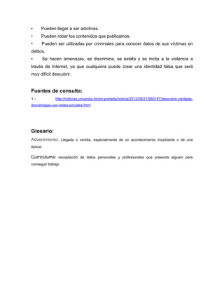 •      Pueden llegar a ser adictivas.
•      Pueden robar los contenidos que publicamos.
•      Pueden ser utilizadas por criminales para conocer datos de sus víctimas en
delitos.
•        Se hacen amenazas, se discrimina, se estafa y se incita a la violencia a
través de Internet, ya que cualquiera puede crear una identidad falsa que será
muy difícil descubrir.


Fuentes de consulta:
1.-.           http://noticias.universia.hn/en-portada/noticia/2012/08/21/960187/descubre-ventajas-
desventajas-uso-redes-sociales.html




Glosario:
Advenimiento: Llegada o venida, especialmente de un acontecimiento importante o de una
época:

Currículums: recopilación de datos personales y profesionales que presenta alguien para
conseguir trabajo
 
