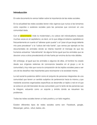 Introducción

En este documento le vamos hablar sobre la importancia de las redes sociales.

En la actualidad las redes sociales tienen más vigencia que nunca si las tomamos
como soportes o sostenes sociales para las personas que conviven en una
comunidad dada.

Con el advenimiento mide la modernidad y la cultura del individualismo basado
muchas veces en el capitalismo; es decir, en lo que obliga el sistema capitalista en
frecuentemente en cuanto al “sálvese quien pueda” o el “pisar al que tengo delante
mío para prevalecer” o la “cultura del más fuerte”, que vemos por ejemplo en los
documentales de animales donde se intenta trasmitir el mensaje de que los
humanos actuamos “naturalmente” de alguna forma igual que los animales que se
devoran unos a otros prevaleciendo el más fuerte por encima de los más débiles.

Sin embargo, al igual que los animales o algunos de ellos, el hombre ha creado
desde sus orígenes sistemas de convivencia basados en el grupo y en la
comunidad y hoy más que nunca la composición de los tejidos sociales pasa a ser
uno de los desafíos más importantes para recomponer a la sociedad misma.

La red social la podemos definir como el conjunto de personas integrantes de una
comunidad que tienen un sentido subjetivo de pertenencia hacia la misma y que
mediante acciones organizadas específicas se desarrolla un tejido o red en el que
se actúa en pro del bienestar de esa comunidad y por lo tanto de las personas que
la integran, actuando como un soporte y ámbito donde se resuelven los
problemas.


Todas las redes sociales tienen un lado positivo y un lado negativo.


Existen diferentes tipos de redes sociales como son: Facebook, google,
Messenger, yahoo, orkut, badoo, etc.
 