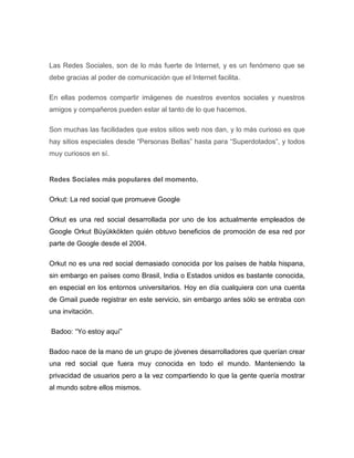 Las Redes Sociales, son de lo más fuerte de Internet, y es un fenómeno que se
debe gracias al poder de comunicación que el Internet facilita.

En ellas podemos compartir imágenes de nuestros eventos sociales y nuestros
amigos y compañeros pueden estar al tanto de lo que hacemos.

Son muchas las facilidades que estos sitios web nos dan, y lo más curioso es que
hay sitios especiales desde “Personas Bellas” hasta para “Superdotados“, y todos
muy curiosos en sí.


Redes Sociales más populares del momento.

Orkut: La red social que promueve Google

Orkut es una red social desarrollada por uno de los actualmente empleados de
Google Orkut Büyükkökten quién obtuvo beneficios de promoción de esa red por
parte de Google desde el 2004.

Orkut no es una red social demasiado conocida por los países de habla hispana,
sin embargo en países como Brasil, India o Estados unidos es bastante conocida,
en especial en los entornos universitarios. Hoy en día cualquiera con una cuenta
de Gmail puede registrar en este servicio, sin embargo antes sólo se entraba con
una invitación.

Badoo: “Yo estoy aquí”

Badoo nace de la mano de un grupo de jóvenes desarrolladores que querían crear
una red social que fuera muy conocida en todo el mundo. Manteniendo la
privacidad de usuarios pero a la vez compartiendo lo que la gente quería mostrar
al mundo sobre ellos mismos.
 