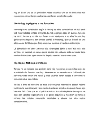 Hoy en día es una de las principales redes sociales y uno de los sitios web más
reconocidos, sin embargo no alcanza a ser la red social más usada.


Metroflog: Agrégame a tus Favoritos

Metroflog se ha consolidado según el ranking de alexa como uno de los 100 sitios
web más visitados en todo el mundo. La red social con sede en Buenos Aires se
ha hecho famosa y popular con frases como “agrégame a tus efes” incluso hay
gente que ha llegado a ser famosa usando el metroflog, que fue el caso de una
adolescente de México que llego a ser muy conocida a través de este medio.

La comunidad de latino América esta catalogada como la que más usa este
servicio, en especial en países como México, sin embargo esta red social tiene
muchas limitaciones y por eso no ha llegado a ser tan buena como otras.


Menéame: Noticias al instante

Tal vez no se merezca esta posición pero vale mencionar a una de las redes de
actualidad más famosas que hay. Meneame es un servicio en el cuál cualquier
persona puede enviar una noticia y otros usuarios tienen acceso a calificarla y a
comentar sobre esta noticia.

Tal vez el éxito de menéame se debe a que muchos webmasters desean hacerle
publicidad a sus sitios web y por medio de esta red social se les puede hacer algo
bastante fácil. Claro que en la práctica es todo lo contrario porque la mayoría de
éstos son votados negativamente a los pocos segundos y más bien se manda a
portada   las   noticias   netamente   españolas   y   alguna   que   otra   noticia
sensacionalista.
 