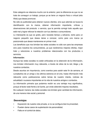 Esta categoría se relaciona mucho con la anterior, pero la diferencia es que no se
trata de conseguir un trabajo, porque ya se tiene un negocio físico o virtual (sitio
Web) que desea promover.
No sólo es publicidad para obtener nuevos clientes, sino que además se busca la
identificación   con   la   marca,   obtener   información   importante,   críticas   y
observaciones del producto o servicio, que le permita corregir todo aquello que
esté mal y lograr reforzar la relación con tus clientes o consumidores.
Lo interesante es que es gratis, pero necesita tiempo y esfuerzo, tanto para un
negocio pequeño que desea darse a conocer, como para una marca ya
posicionada que desea mantenerse en primer nivel.
Los beneficios que nos brindan las redes sociales no sólo son para las empresas
sino para nosotros los consumidores, ya que recibiremos mejores ofertas, mejor
trato y soluciones a nuestros problemas relacionados con los productos o
servicios.
Información:
Aunque las redes sociales no están enfocadas en la obtención de la información,
nos brindan información muy relevante, a través de sitios de la red, blogs y de
nuestros contactos.
Desde asuntos sin importancia, como eventos para asistir este fin de semana, el
cumpleaños de un amigo o los últimos estrenos en el cine, hasta información más
relevante como publicaciones sobre temas de nuestro interés, noticias de
actualidad o sucesos importantes en la vida de nuestros amigos o contactos.
La información primaria que podamos recibir es una ventaja muy significativa,
porque el lector está frente a la fuente, por ende obtendrá mejores resultados.
De cualquier manera, las redes sociales nos brindan gran cantidad de información,
de una manera más social y personal.


Desventajas
•    Exposición de nuestra vida privada, si no se configura bien la privacidad.
•    Pueden darse casos de suplantación de personalidad.
•    Falta en el control de datos.
 