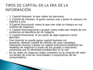    1. Capital Humano: lo que saben las personas.
   2. Capital de Clientes: A quién conoce uno y quién lo conoce y lo
    valorea a uno.
   3.Capital Estructural: como lo que uno sabe se integra en sus
    sistema de negocios.
   4. Capital Interrelacional o grupal: como redes por medio de mis
    contactos en beneficio de mi negocio.
   5. Capital Emocional: el ser parte de algo especial y tener
    decisión.
   Con internet se puede ganar capital humano sin
    poseerlo, obtener capital de clientes de unas complejas
    relaciones mutuas y ganar un capital estructural mediante los
    modelos de negocios a través de los grupos y relaciones
    sostenidas por la identidad establecidas en la red.
   En las redes de negocios todos compiten en la creación de valor
    sin perder de vista las necesidades y expectativas de los
    consumidores.
 