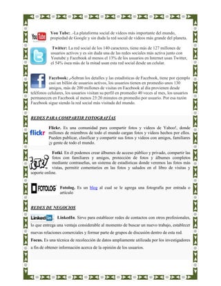 You Tube: .-La plataforma social de vídeos más importante del mundo,
           propiedad de Google y sin duda la red social de vídeos más grande del planeta.

            Twitter: La red social de los 140 caracteres, tiene más de 127 millones de
           usuarios activos y es sin duda una de las redes sociales más activa junto con
           Youtube y Facebook al menos el 13% de los usuarios en Internet usan Twitter,
           el 54% ósea más de la mitad usan esta red social desde un celular.


           Facebook: ,-Sobran los detalles y las estadísticas de Facebook, tiene por ejemplo
           casi un billón de usuarios activos, los usuarios tienen en promedio unos 130
           amigos, más de 200 millones de visitas en Facebook al día provienen desde
teléfonos celulares, los usuarios visitan su perfil en promedio 40 veces al mes, los usuarios
permanecen en Facebook al menos 23:20 minutos en promedio por usuario. Por esa razón
Facebook sigue siendo la red social más visitada del mundo.


REDES PARA COMPARTIR FOTOGRAFÍAS

          Flickr. Es una comunidad para compartir fotos y videos de Yahoo!, donde
          millones de miembros de todo el mundo cargan fotos y videos hechos por ellos.
          Pueden publicar, clasificar y compartir sus fotos y videos con amigos, familiares
          ¡y gente de todo el mundo.

            Fotki. En él podemos crear álbumes de acceso público y privado, compartir las
            fotos con familiares y amigos, protección de fotos y álbumes completos
            mediante contraseñas, un sistema de estadísticas donde veremos las fotos más
            vistas, permitir comentarios en las fotos y saludos en el libro de visitas y
soporte online.


                 Fotolog. Es un blog al cual se le agrega una fotografía por entrada o
                 artículo


REDES DE NEGOCIOS

               LinkedIn. Sirve para establecer redes de contactos con otros profesionales,
lo que entrega una ventaja considerable al momento de buscar un nuevo trabajo, establecer
nuevas relaciones comerciales y formar parte de grupos de discusión dentro de esta red.
Focus. Es una técnica de recolección de datos ampliamente utilizada por los investigadores
a fin de obtener información acerca de la opinión de los usuarios.
 