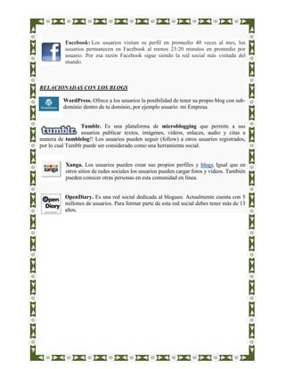 Facebook: Los usuarios visitan su perfil en promedio 40 veces al mes, los
          usuarios permanecen en Facebook al menos 23:20 minutos en promedio por
          usuario. Por esa razón Facebook sigue siendo la red social más visitada del
          mundo.



RELACIONADAS CON LOS BLOGS

          WordPress. Ofrece a los usuarios la posibilidad de tener su propio blog con sub-
          dominio dentro de tu dominio, por ejemplo usuario. mi Empresa.


                  Tumblr. Es una plataforma de microblogging que permite a sus
                  usuarios publicar textos, imágenes, vídeos, enlaces, audio y citas a
manera de tumblelog!! Los usuarios pueden seguir (follow) a otros usuarios registrados,
por lo cual Tumblr puede ser considerado como una herramienta social.


           Xanga. Los usuarios pueden crear sus propios perfiles y blogs. Igual que en
           otros sitios de redes sociales los usuarios pueden cargar fotos y videos. También
           pueden conocer otras personas en esta comunidad en línea.


          OpenDiary. Es una red social dedicada al blogueo. Actualmente cuenta con 5
          millones de usuarios. Para formar parte de esta red social debes tener más de 13
          años.
 