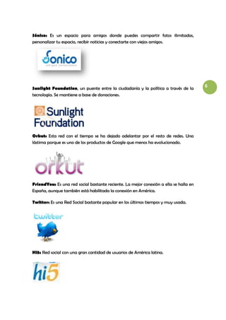 Sónico: Es un espacio para amigos donde puedes compartir fotos ilimitadas,
personalizar tu espacio, recibir noticias y conectarte con viejos amigos.




                                                                                       6
Sunlight Foundation, un puente entre la ciudadanía y la política a través de la
tecnología. Se mantiene a base de donaciones.




Orkut: Esta red con el tiempo se ha dejado adelantar por el resto de redes. Una
lástima porque es uno de los productos de Google que menos ha evolucionado.




FriendYou: Es una red social bastante reciente. La mejor conexión a ella se halla en
España, aunque también está habilitada la conexión en América.

Twitter: Es una Red Social bastante popular en los últimos tiempos y muy usada.




Hi5: Red social con una gran cantidad de usuarios de América latina.
 