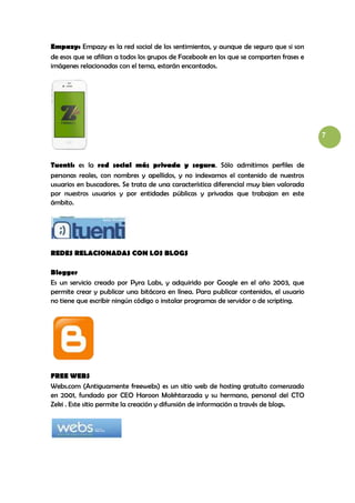 Empazy: Empazy es la red social de los sentimientos, y aunque de seguro que si son
de esos que se afilian a todos los grupos de Facebook en los que se comparten frases e
imágenes relacionadas con el tema, estarán encantados.




                                                                                         7



Tuenti: es la red social más privada y segura. Sólo admitimos perfiles de
personas reales, con nombres y apellidos, y no indexamos el contenido de nuestros
usuarios en buscadores. Se trata de una característica diferencial muy bien valorada
por nuestros usuarios y por entidades públicas y privadas que trabajan en este
ámbito.




REDES RELACIONADAS CON LOS BLOGS

Blogger
Es un servicio creado por Pyra Labs, y adquirido por Google en el año 2003, que
permite crear y publicar una bitácora en línea. Para publicar contenidos, el usuario
no tiene que escribir ningún código o instalar programas de servidor o de scripting.




FREE WEBS
Webs.com (Antiguamente freewebs) es un sitio web de hosting gratuito comenzado
en 2001, fundado por CEO Haroon Mokhtarzada y su hermano, personal del CTO
Zeki . Este sitio permite la creación y difunsión de información a través de blogs.
 
