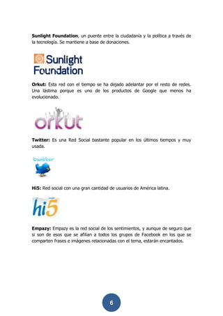 Sunlight Foundation, un puente entre la ciudadanía y la política a través de
la tecnología. Se mantiene a base de donaciones.




Orkut: Esta red con el tiempo se ha dejado adelantar por el resto de redes.
Una lástima porque es uno de los productos de Google que menos ha
evolucionado.




Twitter: Es una Red Social bastante popular en los últimos tiempos y muy
usada.




Hi5: Red social con una gran cantidad de usuarios de América latina.




Empazy: Empazy es la red social de los sentimientos, y aunque de seguro que
si son de esos que se afilian a todos los grupos de Facebook en los que se
comparten frases e imágenes relacionadas con el tema, estarán encantados.




                                      6
 