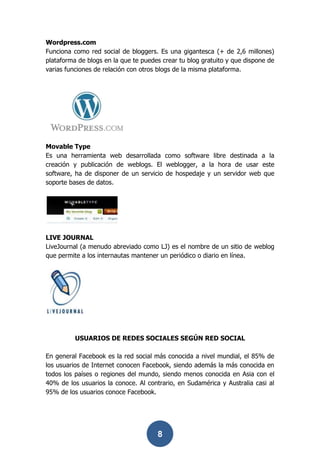 Wordpress.com
Funciona como red social de bloggers. Es una gigantesca (+ de 2,6 millones)
plataforma de blogs en la que te puedes crear tu blog gratuito y que dispone de
varias funciones de relación con otros blogs de la misma plataforma.




Movable Type
Es una herramienta web desarrollada como software libre destinada a la
creación y publicación de weblogs. El weblogger, a la hora de usar este
software, ha de disponer de un servicio de hospedaje y un servidor web que
soporte bases de datos.




LIVE JOURNAL
LiveJournal (a menudo abreviado como LJ) es el nombre de un sitio de weblog
que permite a los internautas mantener un periódico o diario en línea.




          USUARIOS DE REDES SOCIALES SEGÚN RED SOCIAL

En general Facebook es la red social más conocida a nivel mundial, el 85% de
los usuarios de Internet conocen Facebook, siendo además la más conocida en
todos los países o regiones del mundo, siendo menos conocida en Asia con el
40% de los usuarios la conoce. Al contrario, en Sudamérica y Australia casi al
95% de los usuarios conoce Facebook.




                                      8
 