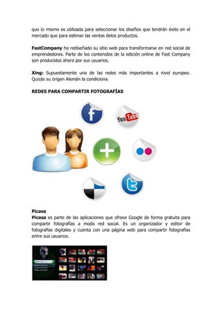 que lo mismo es utilizada para seleccionar los diseños que tendrán éxito en el
mercado que para estimar las ventas delos productos.

FastCompany ha rediseñado su sitio web para transformarse en red social de
emprendedores. Parte de los contenidos de la edición online de Fast Company
son producidos ahora por sus usuarios.

Xing: Supuestamente una de las redes más importantes a nivel europeo.
Quizás su origen Alemán la condiciona.

REDES PARA COMPARTIR FOTOGRAFÍAS




Picasa
Picasa es parte de las aplicaciones que ofrece Google de forma gratuita para
compartir fotografías a modo red social. Es un organizador y editor de
fotografías digitales y cuenta con una página web para compartir fotografías
entre sus usuarios.
 
