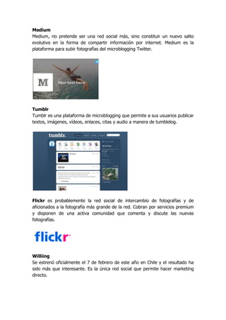 Medium
Medium, no pretende ser una red social más, sino constituir un nuevo salto
evolutivo en la forma de compartir información por internet. Medium es la
plataforma para subir fotografìas del microblogging Twitter.




Tumblr
Tumblr es una plataforma de microblogging que permite a sus usuarios publicar
textos, imágenes, vídeos, enlaces, citas y audio a manera de tumblelog.




Flickr es probablemente la red social de intercambio de fotografías y de
aficionados a la fotografía más grande de la red. Cobran por servicios premium
y disponen de una activa comunidad que comenta y discute las nuevas
fotografías.




Williing
Se estrenó oficialmente el 7 de febrero de este año en Chile y el resultado ha
sido más que interesante. Es la única red social que permite hacer marketing
directo.
 