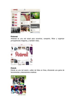 Pinterest
Pinterest es una red social para encontrar, compartir, filtrar y organizar
principalmente imágenes, y también vídeo.




Picknik
Picknik es una red social y editor de fotos en línea, ofreciendo una gama de
herramientas y decoraciones creativas.
 