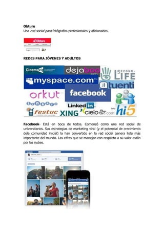 Obture
Una red social para fotógrafos profesionales y aficionados.




REDES PARA JÓVENES Y ADULTOS




Facebook- Está en boca de todos. Comenzó como una red social de
universitarios. Sus estrategias de marketing viral (y el potencial de crecimiento
dela comunidad inicial) la han convertido en la red social genera lista más
importante del mundo. Las cifras que se manejan con respecto a su valor están
por las nubes.
 