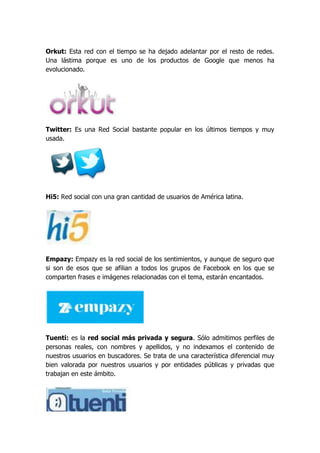 Orkut: Esta red con el tiempo se ha dejado adelantar por el resto de redes.
Una lástima porque es uno de los productos de Google que menos ha
evolucionado.




Twitter: Es una Red Social bastante popular en los últimos tiempos y muy
usada.




Hi5: Red social con una gran cantidad de usuarios de América latina.




Empazy: Empazy es la red social de los sentimientos, y aunque de seguro que
si son de esos que se afilian a todos los grupos de Facebook en los que se
comparten frases e imágenes relacionadas con el tema, estarán encantados.




Tuenti: es la red social más privada y segura. Sólo admitimos perfiles de
personas reales, con nombres y apellidos, y no indexamos el contenido de
nuestros usuarios en buscadores. Se trata de una característica diferencial muy
bien valorada por nuestros usuarios y por entidades públicas y privadas que
trabajan en este ámbito.
 