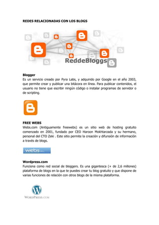 REDES RELACIONADAS CON LOS BLOGS




Blogger
Es un servicio creado por Pyra Labs, y adquirido por Google en el año 2003,
que permite crear y publicar una bitácora en línea. Para publicar contenidos, el
usuario no tiene que escribir ningún código o instalar programas de servidor o
de scripting.




FREE WEBS
Webs.com (Antiguamente freewebs) es un sitio web de hosting gratuito
comenzado en 2001, fundado por CEO Haroon Mokhtarzada y su hermano,
personal del CTO Zeki . Este sitio permite la creación y difunsión de información
a través de blogs.




Wordpress.com
Funciona como red social de bloggers. Es una gigantesca (+ de 2,6 millones)
plataforma de blogs en la que te puedes crear tu blog gratuito y que dispone de
varias funciones de relación con otros blogs de la misma plataforma.
 