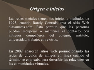 Origen e inicios
Las redes sociales tienen sus inicios a mediados de
1995, cuando Randy Conrads crea el sitio Web
classmates.com. Ésta permite que las personas
puedan recuperar o mantener el contacto con
antiguos compañeros del colegio, instituto,
universidad, trabajo, entre otros.


En 2002 aparecen sitios web promocionando las
redes de círculos de amigos en línea cuando el
término se empleaba para describir las relaciones en
las comunidades virtuales.
 