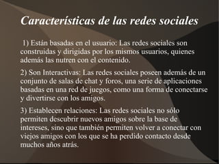 Características de las redes sociales
 1) Están basadas en el usuario: Las redes sociales son
construidas y dirigidas por los mismos usuarios, quienes
además las nutren con el contenido.
2) Son Interactivas: Las redes sociales poseen además de un
conjunto de salas de chat y foros, una serie de aplicaciones
basadas en una red de juegos, como una forma de conectarse
y divertirse con los amigos.
3) Establecen relaciones: Las redes sociales no sólo
permiten descubrir nuevos amigos sobre la base de
intereses, sino que también permiten volver a conectar con
viejos amigos con los que se ha perdido contacto desde
muchos años atrás.
 
