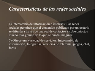 Características de las redes sociales

4) Intercambio de información e intereses: Las redes
sociales permiten que el contenido publicado por un usuario
se difunda a través de una red de contactos y sub-contactos
mucho más grande de lo que se pueda imaginar.
5) Ofrece una variedad de servicios: Intercambio de
información, fotografías, servicios de telefonía, juegos, chat,
foros.
 