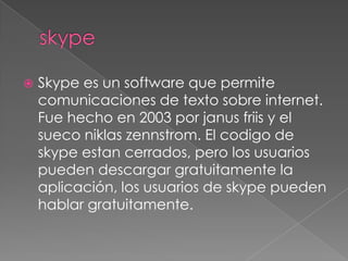    Skype es un software que permite
    comunicaciones de texto sobre internet.
    Fue hecho en 2003 por janus friis y el
    sueco niklas zennstrom. El codigo de
    skype estan cerrados, pero los usuarios
    pueden descargar gratuitamente la
    aplicación, los usuarios de skype pueden
    hablar gratuitamente.
 