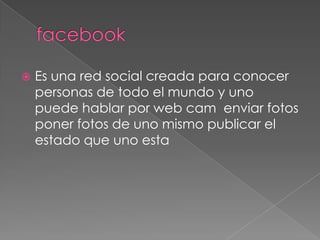    Es una red social creada para conocer
    personas de todo el mundo y uno
    puede hablar por web cam enviar fotos
    poner fotos de uno mismo publicar el
    estado que uno esta
 