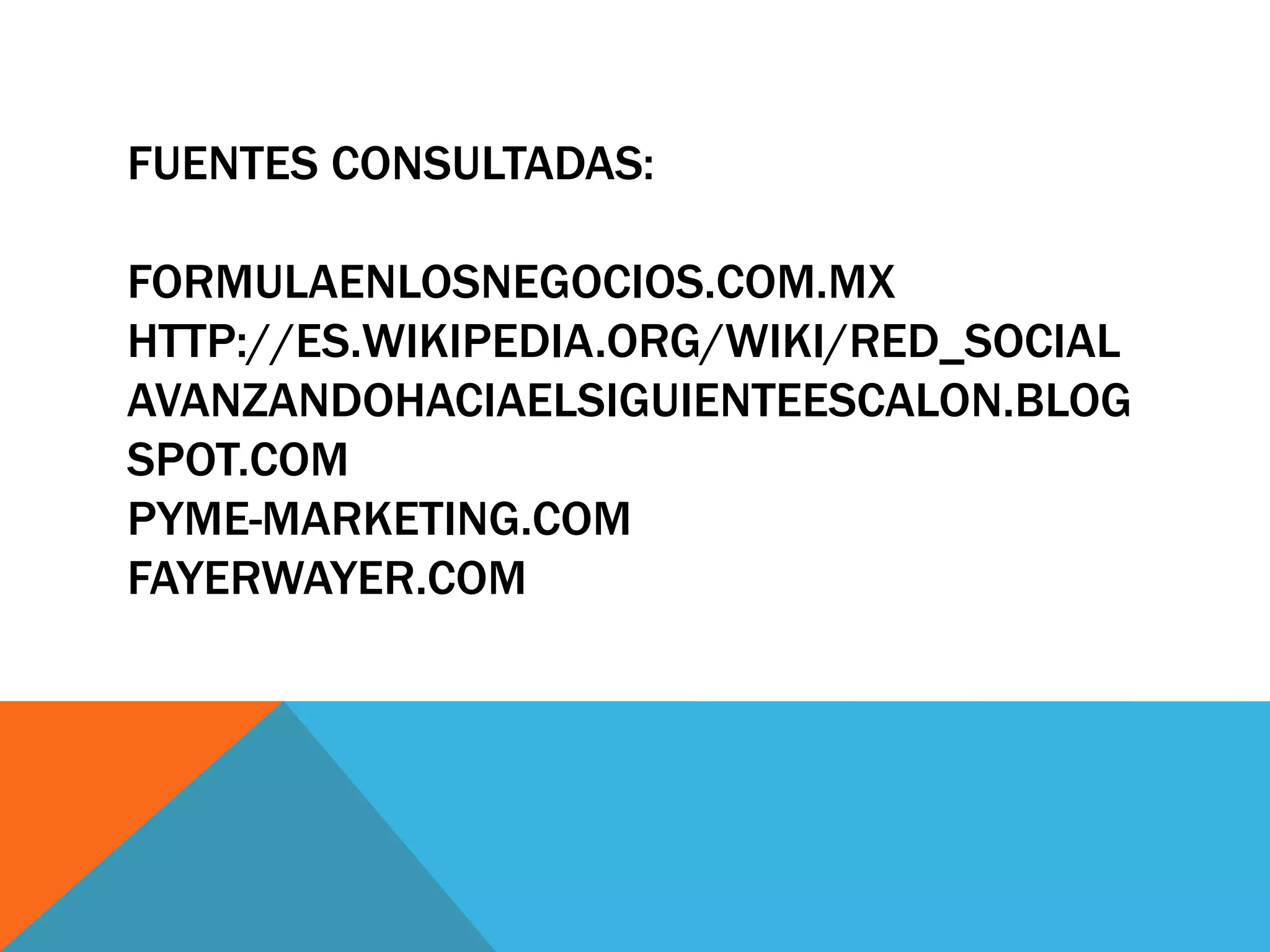 FUENTES CONSULTADAS:
FORMULAENLOSNEGOCIOS.COM.MX
HTTP://ES.WIKIPEDIA.ORG/WIKI/RED_SOCIAL
AVANZANDOHACIAELSIGUIENTEESCALON.BLOG
SPOT.COM
PYME-MARKETING.COM
FAYERWAYER.COM