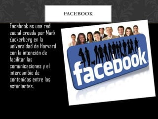 FACEBOOK

Facebook es una red
social creada por Mark
Zuckerberg en la
universidad de Harvard
con la intención de
facilitar las
comunicaciones y el
intercambio de
contenidos entre los
estudiantes.
 