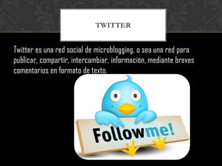 TWITTER


Twitter es una red social de microblogging, o sea una red para
publicar, compartir, intercambiar, información, mediante breves
comentarios en formato de texto,
 