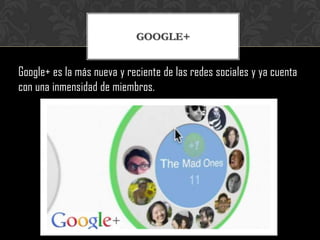 GOOGLE+


Google+ es la más nueva y reciente de las redes sociales y ya cuenta
con una inmensidad de miembros.
 