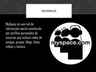MYSPACE



MySpace es una red de
interacción social constituido
por perfiles personales de
usuarios que incluye redes de
amigos, grupos, blogs, fotos,
vídeos y música,
 