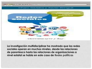 La investigación multidisciplinar ha mostrado que las redes
sociales operan en muchos niveles, desde las relaciones
de parentesco hasta las relaciones de organizaciones a
nivel estatal se habla en este caso de Redes políticas
 