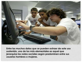 Entre los muchos datos que se pueden extraer de este uso
sostenido, uno de los más elementales es aquel que
jerarquiza las redes sociales según predominen entre sus
usuarios hombres o mujeres.
 