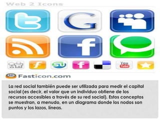 La red social también puede ser utilizada para medir el capital
social (es decir, el valor que un individuo obtiene de los
recursos accesibles a través de su red social). Estos conceptos
se muestran, a menudo, en un diagrama donde los nodos son
puntos y los lazos, líneas.
 